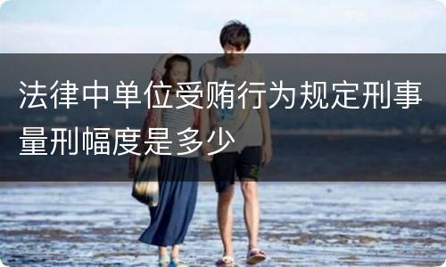 法律中单位受贿行为规定刑事量刑幅度是多少