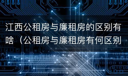 江西公租房与廉租房的区别有啥（公租房与廉租房有何区别）