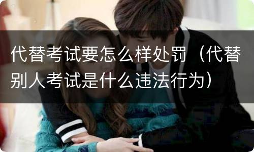 代替考试要怎么样处罚（代替别人考试是什么违法行为）