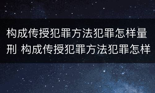构成传授犯罪方法犯罪怎样量刑 构成传授犯罪方法犯罪怎样量刑标准