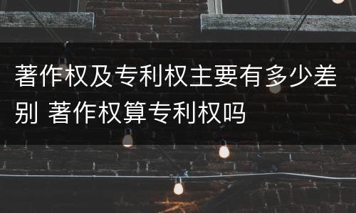 著作权及专利权主要有多少差别 著作权算专利权吗