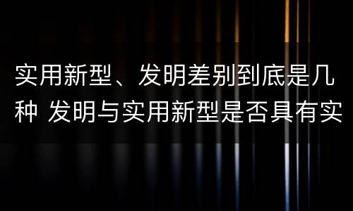 实用新型、发明差别到底是几种 发明与实用新型是否具有实用性