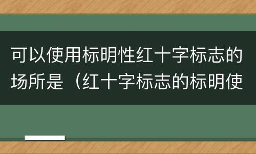 可以使用标明性红十字标志的场所是（红十字标志的标明使用是标志与什么有关的人或物）