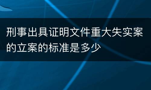 刑事出具证明文件重大失实案的立案的标准是多少