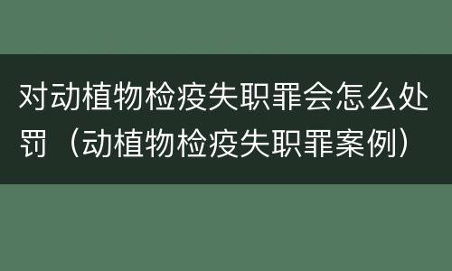 对动植物检疫失职罪会怎么处罚（动植物检疫失职罪案例）
