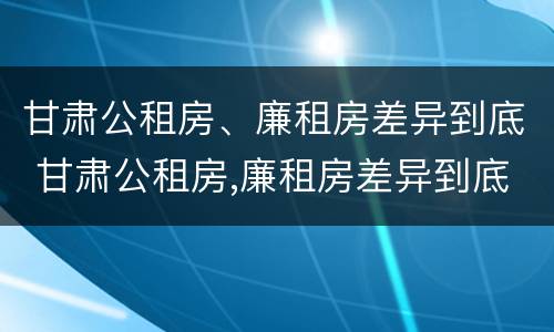 甘肃公租房、廉租房差异到底 甘肃公租房,廉租房差异到底多大