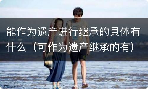 能作为遗产进行继承的具体有什么（可作为遗产继承的有）