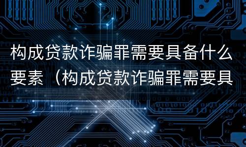 构成贷款诈骗罪需要具备什么要素（构成贷款诈骗罪需要具备什么要素呢）
