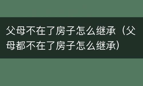 父母不在了房子怎么继承（父母都不在了房子怎么继承）