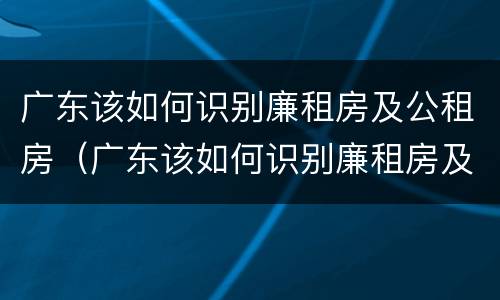 广东该如何识别廉租房及公租房（广东该如何识别廉租房及公租房呢）