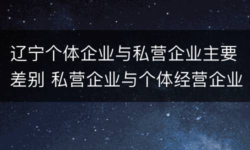 辽宁个体企业与私营企业主要差别 私营企业与个体经营企业的区别
