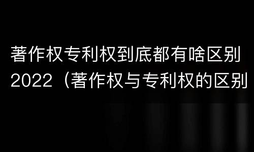 著作权专利权到底都有啥区别2022（著作权与专利权的区别）