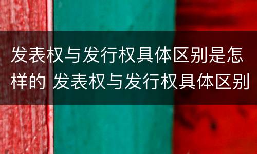 发表权与发行权具体区别是怎样的 发表权与发行权具体区别是怎样的呢