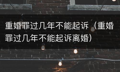 重婚罪过几年不能起诉（重婚罪过几年不能起诉离婚）