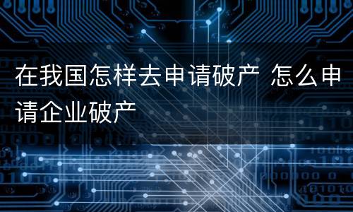 在我国怎样去申请破产 怎么申请企业破产