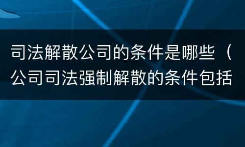 司法解散公司的条件是哪些（公司司法强制解散的条件包括）