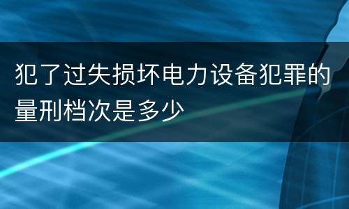 犯了过失损坏电力设备犯罪的量刑档次是多少