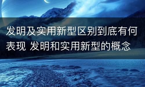 发明及实用新型区别到底有何表现 发明和实用新型的概念