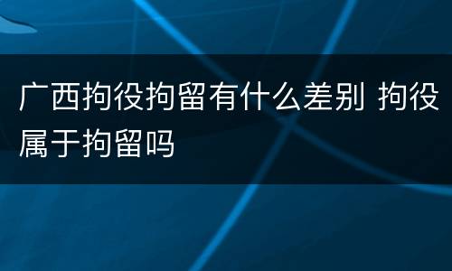 广西拘役拘留有什么差别 拘役属于拘留吗