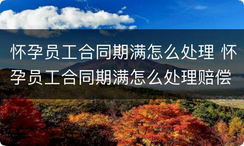 怀孕员工合同期满怎么处理 怀孕员工合同期满怎么处理赔偿