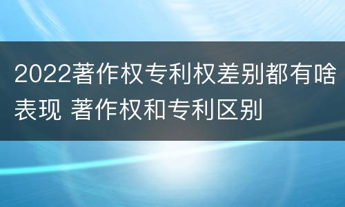 2022著作权专利权差别都有啥表现 著作权和专利区别