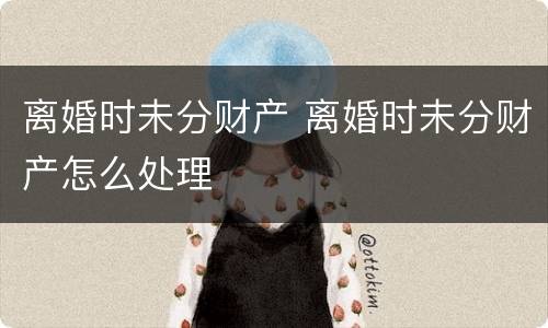 离婚时未分财产 离婚时未分财产怎么处理
