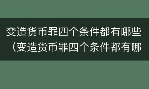 变造货币罪四个条件都有哪些（变造货币罪四个条件都有哪些案例）
