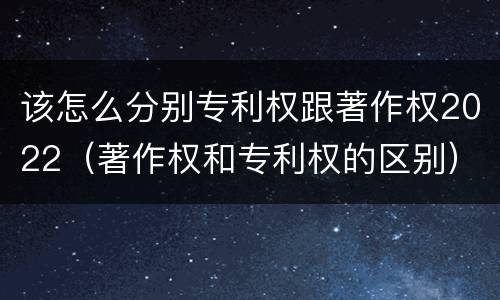 该怎么分别专利权跟著作权2022（著作权和专利权的区别）