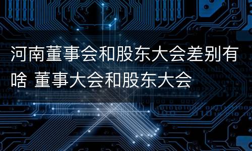 河南董事会和股东大会差别有啥 董事大会和股东大会