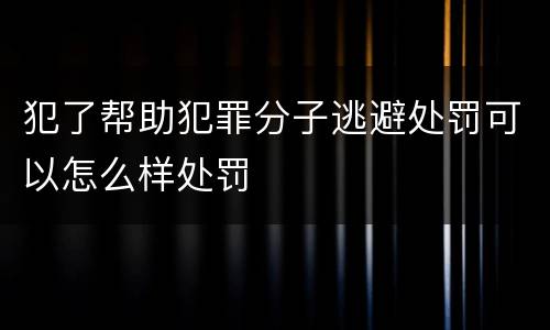 犯了帮助犯罪分子逃避处罚可以怎么样处罚