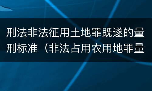刑法非法征用土地罪既遂的量刑标准（非法占用农用地罪量刑司法解释）