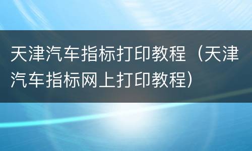 天津汽车指标打印教程（天津汽车指标网上打印教程）
