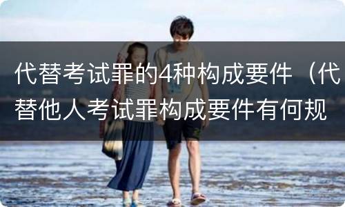 代替考试罪的4种构成要件（代替他人考试罪构成要件有何规定）