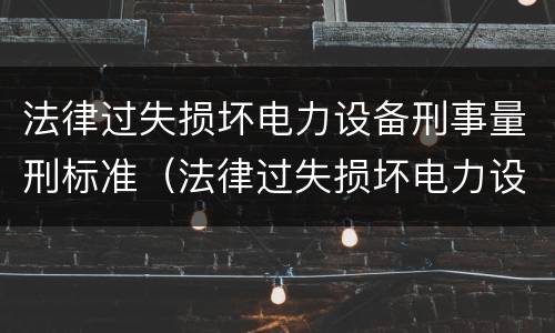 法律过失损坏电力设备刑事量刑标准（法律过失损坏电力设备刑事量刑标准最新）