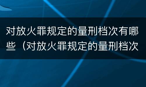 对放火罪规定的量刑档次有哪些（对放火罪规定的量刑档次有哪些）