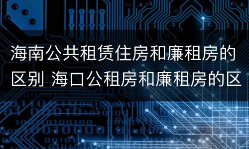 海南公共租赁住房和廉租房的区别 海口公租房和廉租房的区别