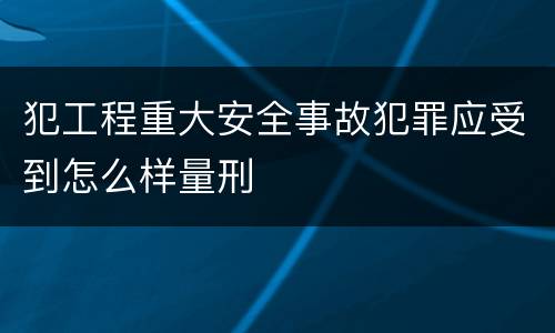 犯工程重大安全事故犯罪应受到怎么样量刑