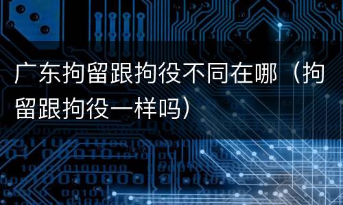广东拘留跟拘役不同在哪（拘留跟拘役一样吗）