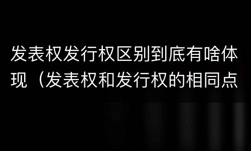 发表权发行权区别到底有啥体现（发表权和发行权的相同点）