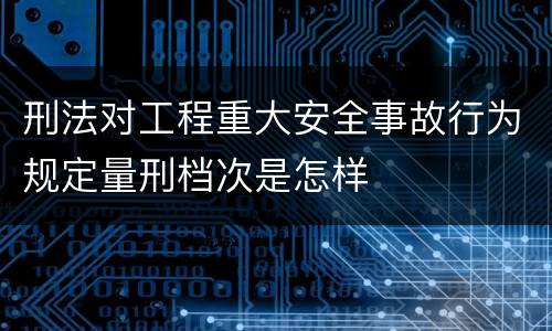 刑法对工程重大安全事故行为规定量刑档次是怎样