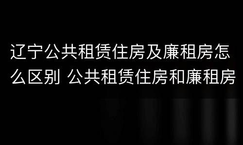 辽宁公共租赁住房及廉租房怎么区别 公共租赁住房和廉租房的区别