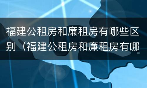 福建公租房和廉租房有哪些区别（福建公租房和廉租房有哪些区别和联系）