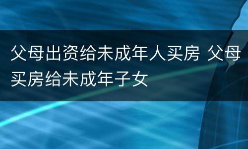 父母出资给未成年人买房 父母买房给未成年子女
