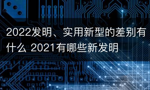 2022发明、实用新型的差别有什么 2021有哪些新发明