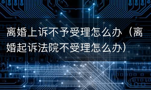 离婚上诉不予受理怎么办（离婚起诉法院不受理怎么办）