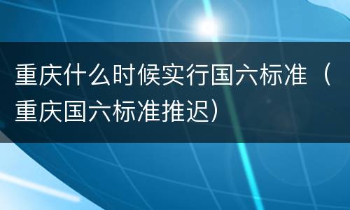 重庆什么时候实行国六标准（重庆国六标准推迟）