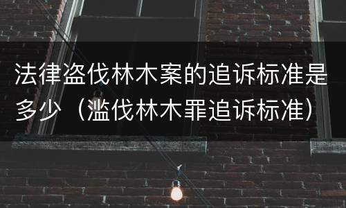 法律盗伐林木案的追诉标准是多少（滥伐林木罪追诉标准）