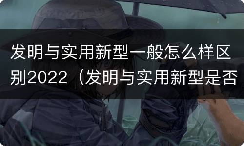 发明与实用新型一般怎么样区别2022（发明与实用新型是否具有实用性）