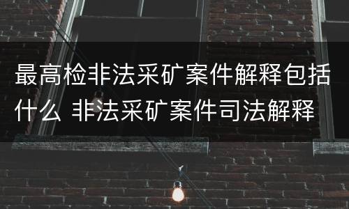最高检非法采矿案件解释包括什么 非法采矿案件司法解释