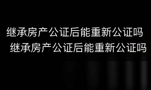 继承房产公证后能重新公证吗 继承房产公证后能重新公证吗需要多久